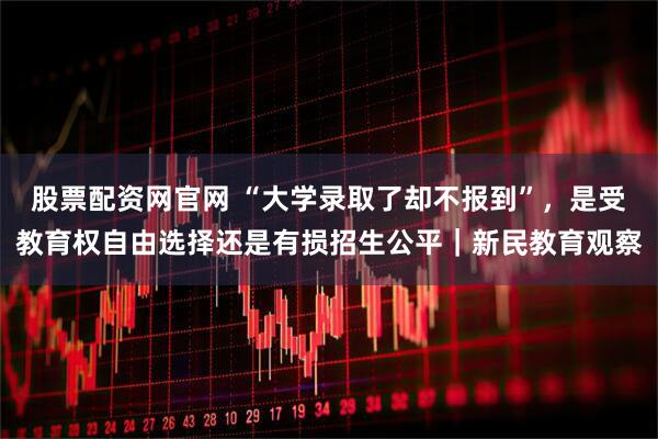 股票配资网官网 “大学录取了却不报到”，是受教育权自由选择还是有损招生公平｜新民教育观察