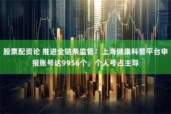 股票配资论 推进全链条监管！上海健康科普平台申报账号达9956个，个人号占主导