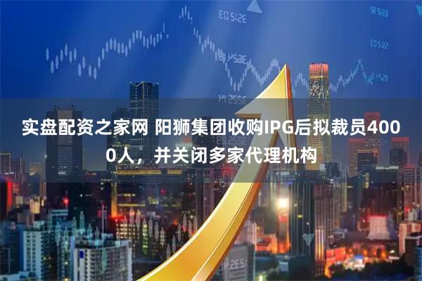 实盘配资之家网 阳狮集团收购IPG后拟裁员4000人，并关闭多家代理机构