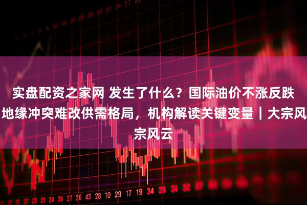 实盘配资之家网 发生了什么?国际油价不涨反跌,地缘冲突难改供需格局,机构解读关键变量|大宗风云